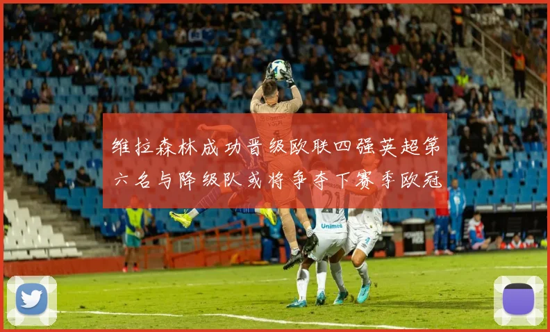 维拉森林成功晋级欧联四强英超第六名与降级队或将争夺下赛季欧冠资格