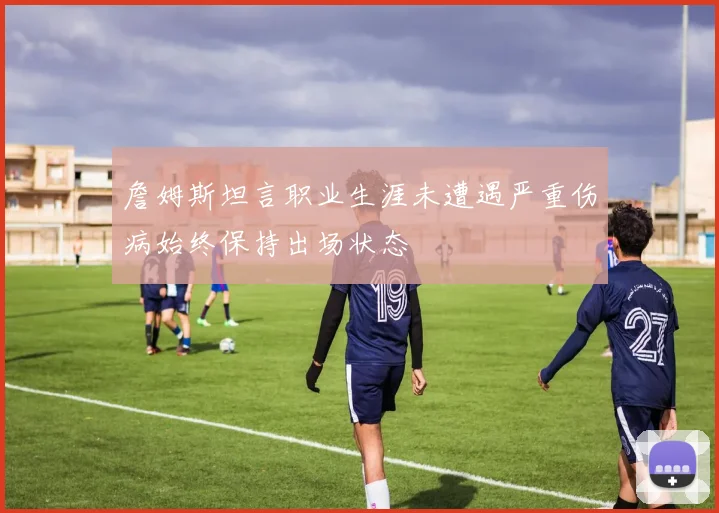 詹姆斯坦言职业生涯未遭遇严重伤病始终保持出场状态