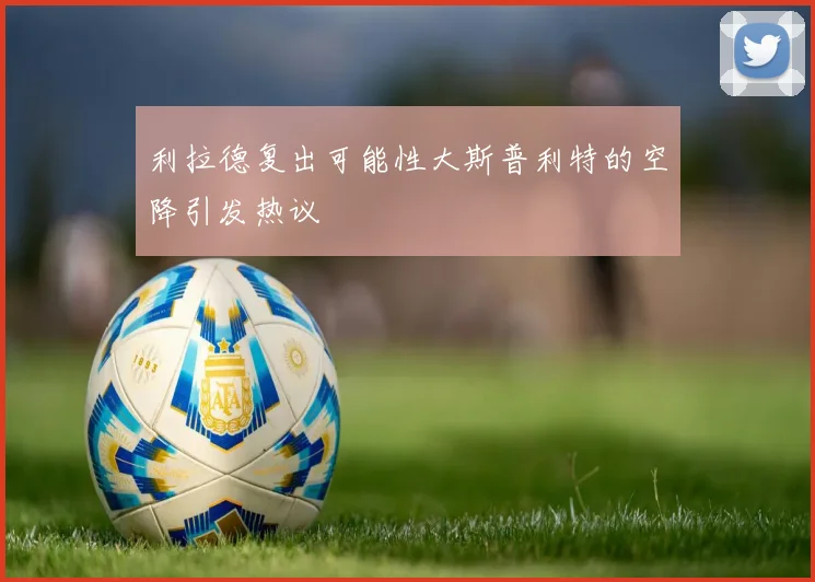 利拉德复出可能性大斯普利特的空降引发热议