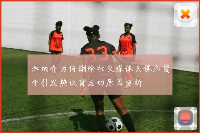 加纳乔为何删除社交媒体头像和简介引发热议背后的原因分析