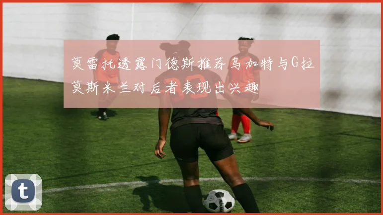 莫雷托透露门德斯推荐乌加特与G拉莫斯米兰对后者表现出兴趣