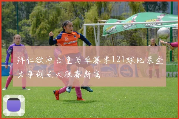 拜仁欲冲击皇马单赛季121球纪录全力争创五大联赛新高