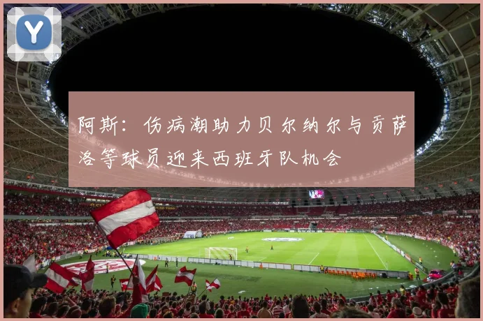 阿斯：伤病潮助力贝尔纳尔与贡萨洛等球员迎来西班牙队机会