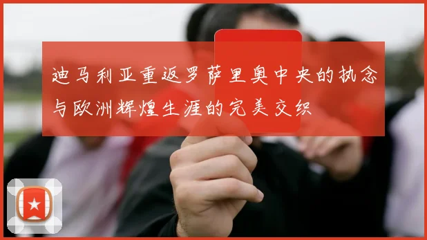 迪马利亚重返罗萨里奥中央的执念与欧洲辉煌生涯的完美交织