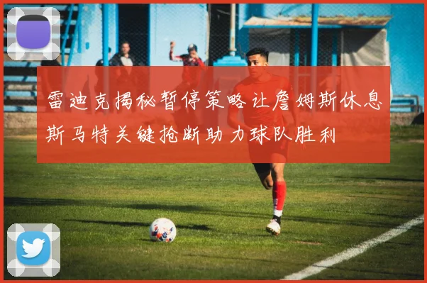 雷迪克揭秘暂停策略让詹姆斯休息斯马特关键抢断助力球队胜利